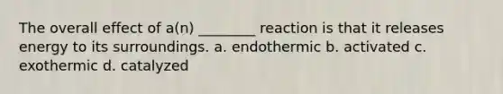 The overall effect of a(n) ________ reaction is that it releases energy to its surroundings. a. endothermic b. activated c. exothermic d. catalyzed