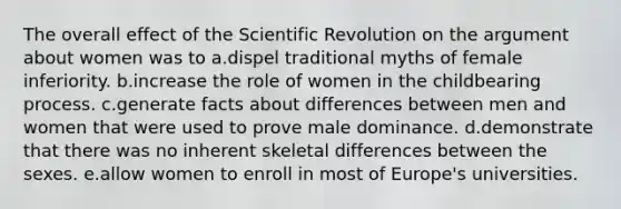 The overall effect of the Scientific Revolution on <a href='https://www.questionai.com/knowledge/kX9kaOpm3q-the-argument' class='anchor-knowledge'>the argument</a> about women was to a.dispel traditional myths of female inferiority. b.increase the role of women in the childbearing process. c.generate facts about differences between men and women that were used to prove male dominance. d.demonstrate that there was no inherent skeletal differences between the sexes. e.allow women to enroll in most of Europe's universities.