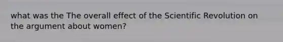 what was the The overall effect of the Scientific Revolution on the argument about women?