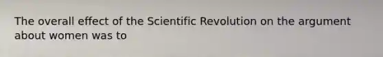 The overall effect of the Scientific Revolution on the argument about women was to