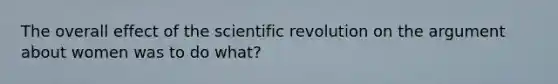 The overall effect of the scientific revolution on the argument about women was to do what?