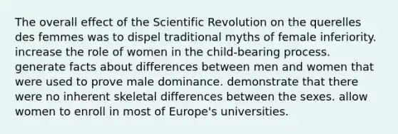 The overall effect of the Scientific Revolution on the querelles des femmes was to dispel traditional myths of female inferiority. increase the role of women in the child-bearing process. generate facts about differences between men and women that were used to prove male dominance. demonstrate that there were no inherent skeletal differences between the sexes. allow women to enroll in most of Europe's universities.