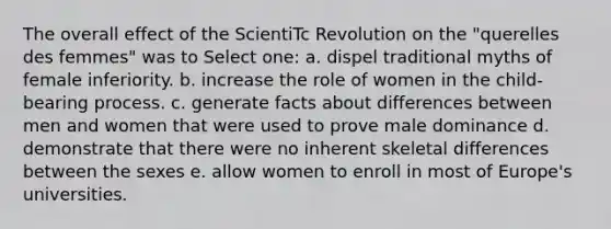 The overall effect of the ScientiTc Revolution on the "querelles des femmes" was to Select one: a. dispel traditional myths of female inferiority. b. increase the role of women in the child-bearing process. c. generate facts about differences between men and women that were used to prove male dominance d. demonstrate that there were no inherent skeletal differences between the sexes e. allow women to enroll in most of Europe's universities.