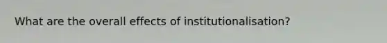 What are the overall effects of institutionalisation?