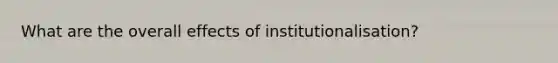 What are the overall effects of institutionalisation?