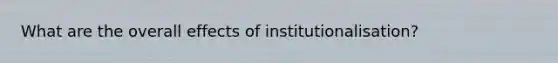 What are the overall effects of institutionalisation?