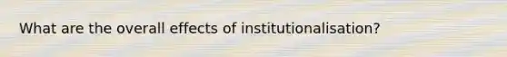 What are the overall effects of institutionalisation?