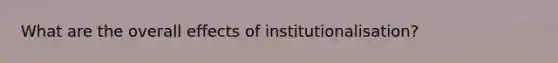 What are the overall effects of institutionalisation?