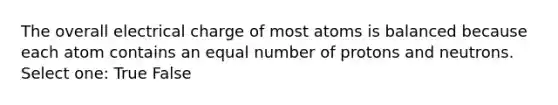 The overall electrical charge of most atoms is balanced because each atom contains an equal number of protons and neutrons. Select one: True False