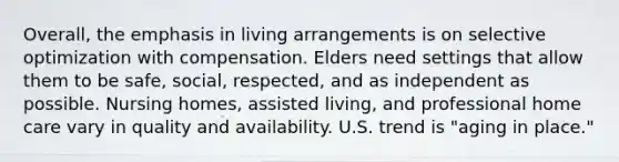 Overall, the emphasis in living arrangements is on selective optimization with compensation. Elders need settings that allow them to be safe, social, respected, and as independent as possible. Nursing homes, assisted living, and professional home care vary in quality and availability. U.S. trend is "aging in place."