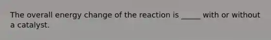 The overall energy change of the reaction is _____ with or without a catalyst.