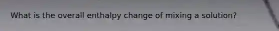 What is the overall enthalpy change of mixing a solution?