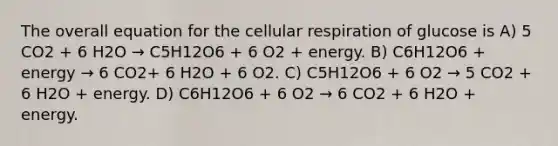 The overall equation for the <a href='https://www.questionai.com/knowledge/k1IqNYBAJw-cellular-respiration' class='anchor-knowledge'>cellular respiration</a> of glucose is A) 5 CO2 + 6 H2O → C5H12O6 + 6 O2 + energy. B) C6H12O6 + energy → 6 CO2+ 6 H2O + 6 O2. C) C5H12O6 + 6 O2 → 5 CO2 + 6 H2O + energy. D) C6H12O6 + 6 O2 → 6 CO2 + 6 H2O + energy.