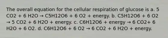 The overall equation for the <a href='https://www.questionai.com/knowledge/k1IqNYBAJw-cellular-respiration' class='anchor-knowledge'>cellular respiration</a> of glucose is a. 5 CO2 + 6 H2O → C5H12O6 + 6 O2 + energy. b. C5H12O6 + 6 O2 → 5 CO2 + 6 H2O + energy. c. C6H12O6 + energy → 6 CO2+ 6 H2O + 6 O2. d. C6H12O6 + 6 O2 → 6 CO2 + 6 H2O + energy.