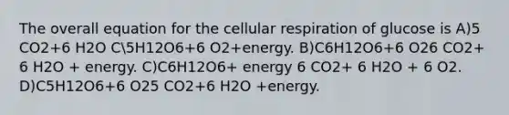 The overall equation for the cellular respiration of glucose is A)5 CO2+6 H2O C5H12O6+6 O2+energy. B)C6H12O6+6 O26 CO2+ 6 H2O + energy. C)C6H12O6+ energy 6 CO2+ 6 H2O + 6 O2. D)C5H12O6+6 O25 CO2+6 H2O +energy.