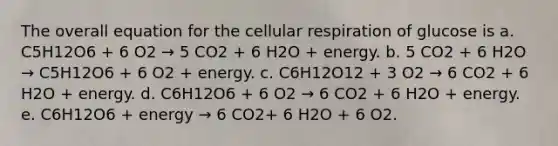 The overall equation for the cellular respiration of glucose is a. C5H12O6 + 6 O2 → 5 CO2 + 6 H2O + energy. b. 5 CO2 + 6 H2O → C5H12O6 + 6 O2 + energy. c. C6H12O12 + 3 O2 → 6 CO2 + 6 H2O + energy. d. C6H12O6 + 6 O2 → 6 CO2 + 6 H2O + energy. e. C6H12O6 + energy → 6 CO2+ 6 H2O + 6 O2.