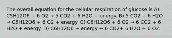 The overall equation for the <a href='https://www.questionai.com/knowledge/k1IqNYBAJw-cellular-respiration' class='anchor-knowledge'>cellular respiration</a> of glucose is A) C5H12O6 + 6 O2 → 5 CO2 + 6 H2O + energy. B) 5 CO2 + 6 H2O → C5H12O6 + 6 O2 + energy. C) C6H12O6 + 6 O2 → 6 CO2 + 6 H2O + energy. D) C6H12O6 + energy → 6 CO2+ 6 H2O + 6 O2.