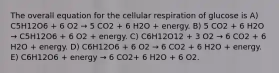 The overall equation for the <a href='https://www.questionai.com/knowledge/k1IqNYBAJw-cellular-respiration' class='anchor-knowledge'>cellular respiration</a> of glucose is A) C5H12O6 + 6 O2 → 5 CO2 + 6 H2O + energy. B) 5 CO2 + 6 H2O → C5H12O6 + 6 O2 + energy. C) C6H12O12 + 3 O2 → 6 CO2 + 6 H2O + energy. D) C6H12O6 + 6 O2 → 6 CO2 + 6 H2O + energy. E) C6H12O6 + energy → 6 CO2+ 6 H2O + 6 O2.