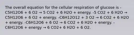 The overall equation for the cellular respiration of glucose is -C5H12O6 + 6 O2 → 5 CO2 + 6 H2O + energy. -5 CO2 + 6 H2O → C5H12O6 + 6 O2 + energy. -C6H12O12 + 3 O2 → 6 CO2 + 6 H2O + energy. -C6H12O6 + 6 O2 → 6 CO2 + 6 H2O + energy. -C6H12O6 + energy → 6 CO2+ 6 H2O + 6 O2.