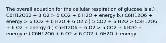 The overall equation for the cellular respiration of glucose is a.) C6H12O12 + 3 O2 > 6 CO2 + 6 H2O + energy b.) C6H12O6 + energy > 6 CO2 + 6 H2O + 6 O2 c.) 5 CO2 + 6 H2O > C5H12O6 + 6 O2 + energy d.) C5H12O6 + 6 O2 > 5 CO2 + 6H2O + energy e.) C6H12O6 + 6 O2 > 6 CO2 + 6H2O + energy