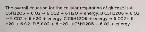 The overall equation for the cellular respiration of glucose is A C6H12O6 + 6 O2 → 6 CO2 + 6 H2O + energy. B C5H12O6 + 6 O2 → 5 CO2 + 6 H2O + energy. C C6H12O6 + energy → 6 CO2+ 6 H2O + 6 O2. D 5 CO2 + 6 H2O → C5H12O6 + 6 O2 + energy.