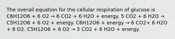 The overall equation for the cellular respiration of glucose is C6H12O6 + 6 O2 → 6 CO2 + 6 H2O + energy. 5 CO2 + 6 H2O → C5H12O6 + 6 O2 + energy. C6H12O6 + energy → 6 CO2+ 6 H2O + 6 O2. C5H12O6 + 6 O2 → 5 CO2 + 6 H2O + energy.