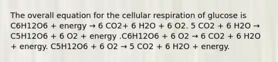 The overall equation for the cellular respiration of glucose is C6H12O6 + energy → 6 CO2+ 6 H2O + 6 O2. 5 CO2 + 6 H2O → C5H12O6 + 6 O2 + energy .C6H12O6 + 6 O2 → 6 CO2 + 6 H2O + energy. C5H12O6 + 6 O2 → 5 CO2 + 6 H2O + energy.