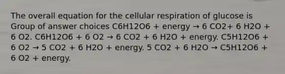 The overall equation for the cellular respiration of glucose is Group of answer choices C6H12O6 + energy → 6 CO2+ 6 H2O + 6 O2. C6H12O6 + 6 O2 → 6 CO2 + 6 H2O + energy. C5H12O6 + 6 O2 → 5 CO2 + 6 H2O + energy. 5 CO2 + 6 H2O → C5H12O6 + 6 O2 + energy.