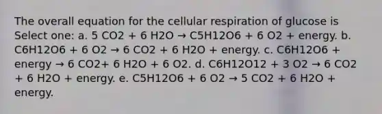 The overall equation for the cellular respiration of glucose is Select one: a. 5 CO2 + 6 H2O → C5H12O6 + 6 O2 + energy. b. C6H12O6 + 6 O2 → 6 CO2 + 6 H2O + energy. c. C6H12O6 + energy → 6 CO2+ 6 H2O + 6 O2. d. C6H12O12 + 3 O2 → 6 CO2 + 6 H2O + energy. e. C5H12O6 + 6 O2 → 5 CO2 + 6 H2O + energy.