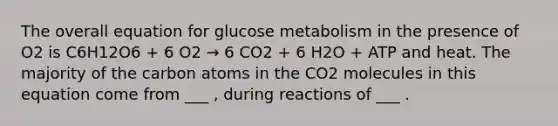 The overall equation for glucose metabolism in the presence of O2 is C6H12O6 + 6 O2 → 6 CO2 + 6 H2O + ATP and heat. The majority of the carbon atoms in the CO2 molecules in this equation come from ___ , during reactions of ___ .