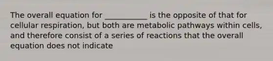 The overall equation for ___________ is the opposite of that for cellular respiration, but both are metabolic pathways within cells, and therefore consist of a series of reactions that the overall equation does not indicate