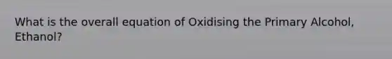 What is the overall equation of Oxidising the Primary Alcohol, Ethanol?