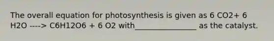 The overall equation for photosynthesis is given as 6 CO2+ 6 H2O ----> C6H12O6 + 6 O2 with________________ as the catalyst.