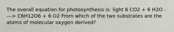 The overall equation for photosynthesis is: light 6 CO2 + 6 H2O ----> C6H12O6 + 6 O2 From which of the two substrates are the atoms of molecular oxygen derived?