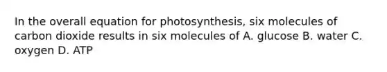 In the overall equation for photosynthesis, six molecules of carbon dioxide results in six molecules of A. glucose B. water C. oxygen D. ATP