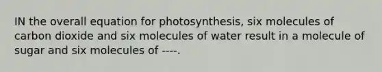 IN the overall equation for photosynthesis, six molecules of carbon dioxide and six molecules of water result in a molecule of sugar and six molecules of ----.