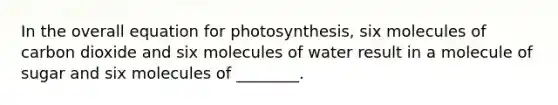 In the overall equation for photosynthesis, six molecules of carbon dioxide and six molecules of water result in a molecule of sugar and six molecules of ________.