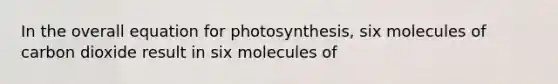 In the overall equation for photosynthesis, six molecules of carbon dioxide result in six molecules of