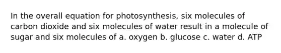 In the overall equation for photosynthesis, six molecules of carbon dioxide and six molecules of water result in a molecule of sugar and six molecules of a. oxygen b. glucose c. water d. ATP