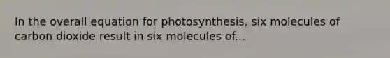 In the overall equation for photosynthesis, six molecules of carbon dioxide result in six molecules of...