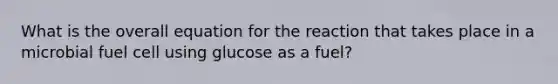 What is the overall equation for the reaction that takes place in a microbial fuel cell using glucose as a fuel?