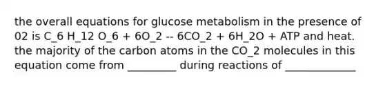 the overall equations for glucose metabolism in the presence of 02 is C_6 H_12 O_6 + 6O_2 -- 6CO_2 + 6H_2O + ATP and heat. the majority of the carbon atoms in the CO_2 molecules in this equation come from _________ during reactions of _____________