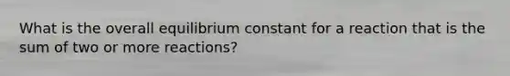 What is the overall equilibrium constant for a reaction that is the sum of two or more reactions?