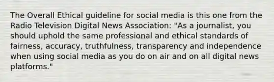 The Overall Ethical guideline for social media is this one from the Radio Television Digital News Association: "As a journalist, you should uphold the same professional and <a href='https://www.questionai.com/knowledge/ksKqSw2pYL-ethical-standards' class='anchor-knowledge'>ethical standards</a> of fairness, accuracy, truthfulness, transparency and independence when using social media as you do on air and on all digital news platforms."