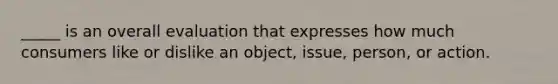 _____ is an overall evaluation that expresses how much consumers like or dislike an object, issue, person, or action.