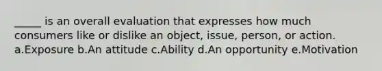 _____ is an overall evaluation that expresses how much consumers like or dislike an object, issue, person, or action. a.Exposure b.An attitude c.Ability d.An opportunity e.Motivation