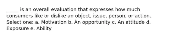 _____ is an overall evaluation that expresses how much consumers like or dislike an object, issue, person, or action. Select one: a. Motivation b. An opportunity c. An attitude d. Exposure e. Ability