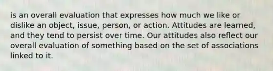 is an overall evaluation that expresses how much we like or dislike an object, issue, person, or action. Attitudes are learned, and they tend to persist over time. Our attitudes also reflect our overall evaluation of something based on the set of associations linked to it.