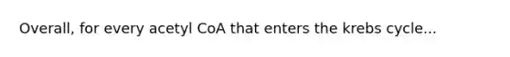 Overall, for every acetyl CoA that enters the <a href='https://www.questionai.com/knowledge/kqfW58SNl2-krebs-cycle' class='anchor-knowledge'>krebs cycle</a>...
