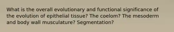 What is the overall evolutionary and functional significance of the evolution of epithelial tissue? The coelom? The mesoderm and body wall musculature? Segmentation?